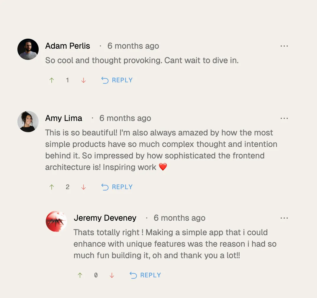 Screenshot of three user comments on a light beige background. Adam Perlis comments, "So cool and thought provoking. Cant wait to dive in." Amy Lima says, "This is so beautiful! I'm also amazed by how the most simple products have complex thought and intention behind it. So impressed by how sophisticated the frontend architecture is! Inspiring work" with a red heart emoji. Jeremy Deveney replies, "Thats totally right! Making a simple app that I could enhance with unique features was fun building it, and thank you a lot!". Each comment shows user profile pictures, timestamps of 6 months ago, upvote and downvote icons, and a blue reply link.